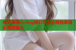 柚子猫糖心vlog精彩合集全网独家精彩视频展示