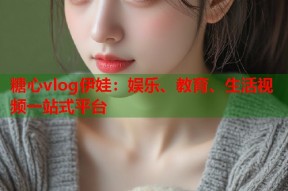 糖心vlog伊娃：娱乐、教育、生活视频一站式平台