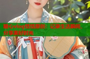 糖心vlog恬恬原创：记录生活瞬间，分享美好时光