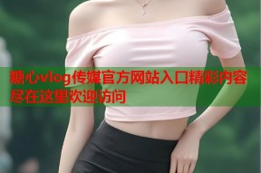 糖心vlog传媒官方网站入口精彩内容尽在这里欢迎访问