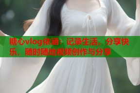 糖心vlog依涵：记录生活，分享快乐，随时随地视频创作与分享