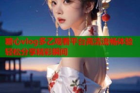 糖心vlog多乙观看平台高清流畅体验轻松分享精彩瞬间