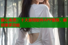 糖心免费：十大禁用软件APP推荐，解锁更多功能