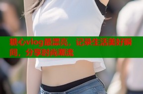 糖心vlog最漂亮，记录生活美好瞬间，分享时尚潮流