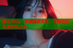 糖心Vlog：邂逅绝美女主，开启你的私密影院之旅