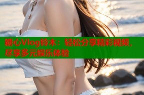 糖心Vlog铃木：轻松分享精彩视频，尽享多元娱乐体验