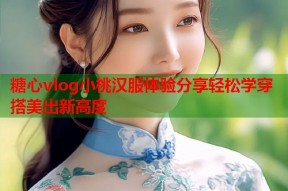 糖心vlog小桃汉服体验分享轻松学穿搭美出新高度