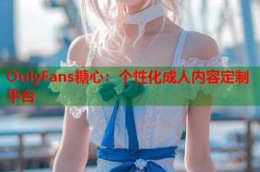 OnlyFans糖心：个性化成人内容定制平台