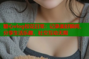糖心vlog校花日常：记录美好瞬间，分享生活乐趣，社交互动无限