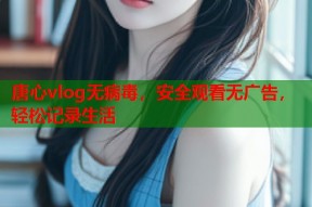 唐心vlog无病毒，安全观看无广告，轻松记录生活
