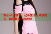 糖心vlog橘子：记录生活，分享快乐，随时随地上传视频