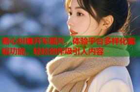 糖心纠缠开车图片，体验平台多样化编辑功能，轻松创作吸引人内容