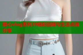 糖心vlog系列39精彩回顾与生活点滴分享