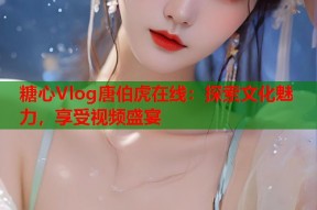 糖心Vlog唐伯虎在线：探索文化魅力，享受视频盛宴