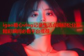 igao糖心vlog记录生活点滴轻松分享精彩瞬间必看平台推荐