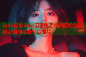 igao糖心vlog记录生活点滴轻松分享精彩瞬间必看平台推荐
