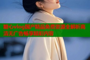糖心vlog国产精品免费资源全解析高清无广告畅享精彩内容