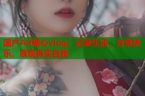 国产AV糖心vlog：记录生活，分享快乐，展现真实自我