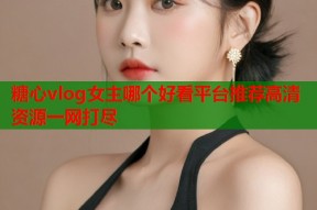 糖心vlog女主哪个好看平台推荐高清资源一网打尽