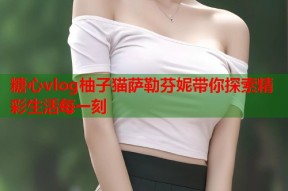 糖心vlog柚子猫萨勒芬妮带你探索精彩生活每一刻