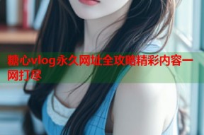 糖心vlog永久网址全攻略精彩内容一网打尽