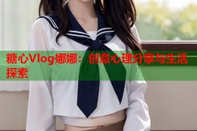 糖心Vlog娜娜：创意心理分享与生活探索