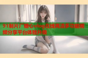 91制片厂糖心vlog在线高清多功能视频分享平台体验升级