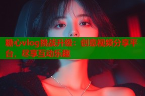 糖心vlog挑战升级：创意视频分享平台，尽享互动乐趣