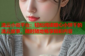 流云小说平台：轻松阅读糖心小饼干的流云故事，随时随地畅享精彩内容