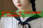 国产糖心vlog一区：记录生活美好瞬间，分享甜蜜时刻