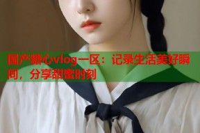 国产糖心vlog一区：记录生活美好瞬间，分享甜蜜时刻