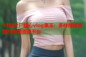 91制片厂糖心vlog果冻：多样视频直播与影视资源平台
