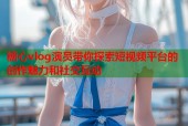 糖心vlog演员带你探索短视频平台的创作魅力和社交互动