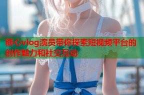 糖心vlog演员带你探索短视频平台的创作魅力和社交互动