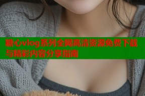 糖心vlog系列全网高清资源免费下载与精彩内容分享指南