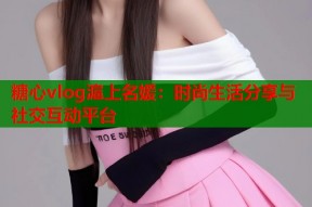 糖心vlog滬上名媛：时尚生活分享与社交互动平台