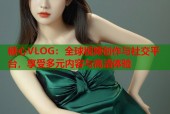 糖心VLOG：全球视频创作与社交平台，享受多元内容与高清体验