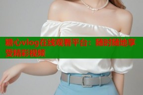 糖心vlog在线观看平台：随时随地享受精彩视频