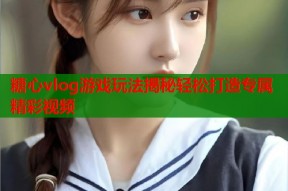 糖心vlog游戏玩法揭秘轻松打造专属精彩视频