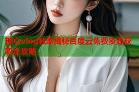 糖心vlog独家揭秘百度云免费资源获取全攻略