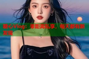糖心Vlog：零距离私享，每天都有新发现
