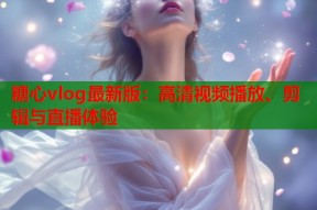 糖心vlog最新版：高清视频播放、剪辑与直播体验