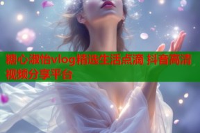 糖心淑怡vlog精选生活点滴 抖音高清视频分享平台