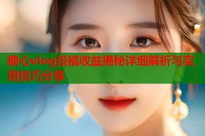 糖心vlog投稿收益揭秘详细解析与实用技巧分享