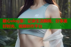 糖心vlog豪：记录生活瞬间，分享美好时光，视频创作平台