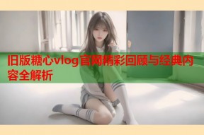旧版糖心vlog官网精彩回顾与经典内容全解析