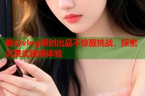 糖心vlog原创出品不惊醒挑战，探索沉浸式视频体验