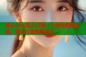 糖心vlog私人订制，个性化视频定制，随心打造专属记忆