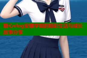 糖心vlog安娜学姐的精彩生活与成长故事分享