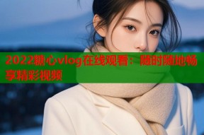 2022糖心vlog在线观看：随时随地畅享精彩视频